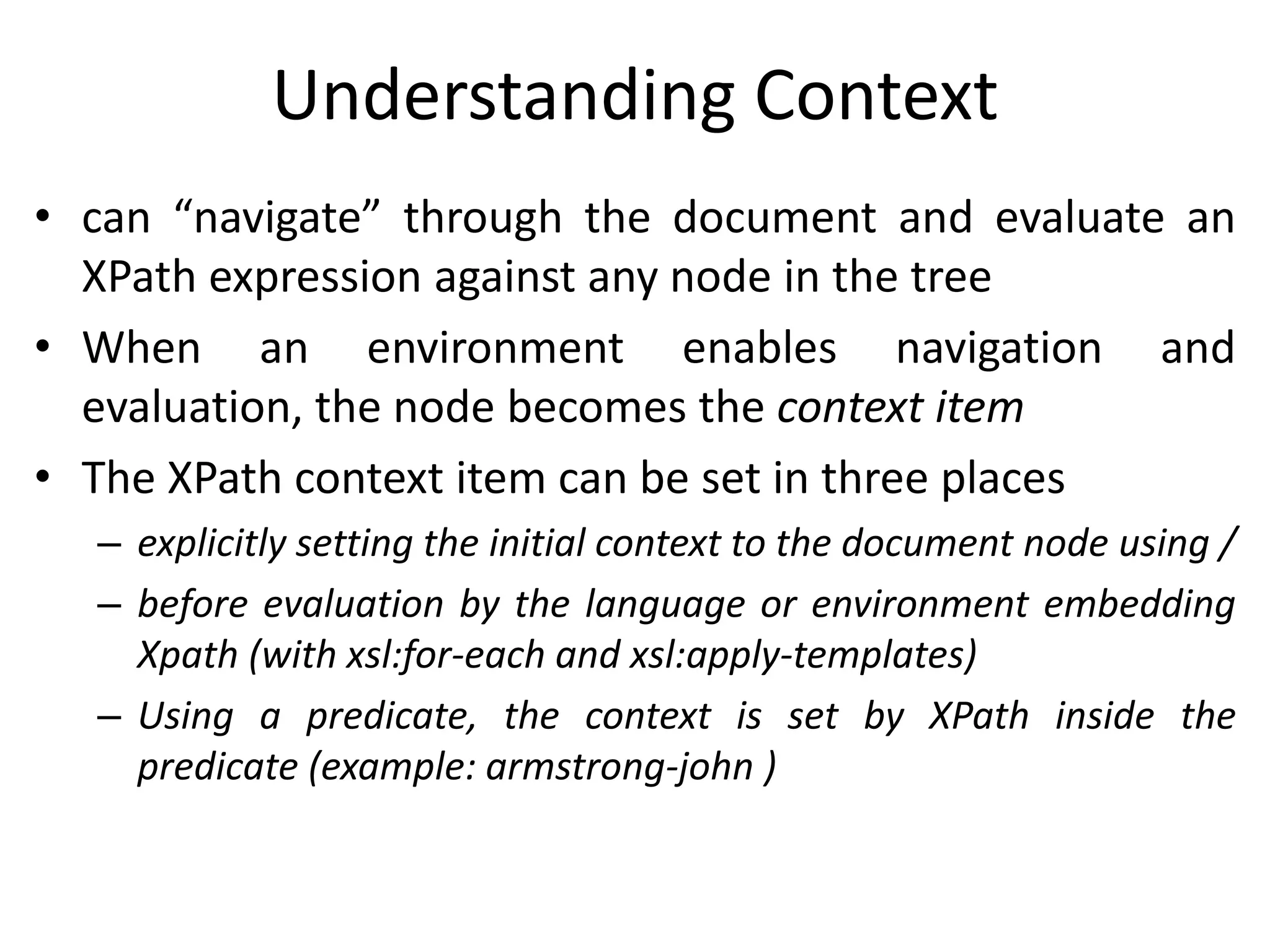 Understanding Context
• can “navigate” through the document and evaluate an
XPath expression against any node in the tree
• When an environment enables navigation and
evaluation, the node becomes the context item
• The XPath context item can be set in three places
– explicitly setting the initial context to the document node using /
– before evaluation by the language or environment embedding
Xpath (with xsl:for-each and xsl:apply-templates)
– Using a predicate, the context is set by XPath inside the
predicate (example: armstrong-john )
 