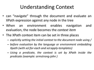 Understanding Context
• can “navigate” through the document and evaluate an
XPath expression against any node in the tree
• When an environment enables navigation and
evaluation, the node becomes the context item
• The XPath context item can be set in three places
– explicitly setting the initial context to the document node using /
– before evaluation by the language or environment embedding
Xpath (with xsl:for-each and xsl:apply-templates)
– Using a predicate, the context is set by XPath inside the
predicate (example: armstrong-john )
 