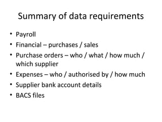 Summary of data requirements
• Payroll
• Financial – purchases / sales
• Purchase orders – who / what / how much /
which supplier
• Expenses – who / authorised by / how much
• Supplier bank account details
• BACS files
 