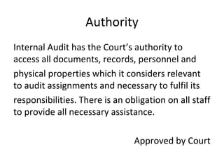 Authority
Internal Audit has the Court’s authority to
access all documents, records, personnel and
physical properties which it considers relevant
to audit assignments and necessary to fulfil its
responsibilities. There is an obligation on all staff
to provide all necessary assistance.
Approved by Court
 