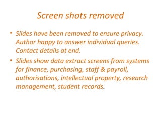 Screen shots removed
• Slides have been removed to ensure privacy.
Author happy to answer individual queries.
Contact details at end.
• Slides show data extract screens from systems
for finance, purchasing, staff & payroll,
authorisations, intellectual property, research
management, student records.
 