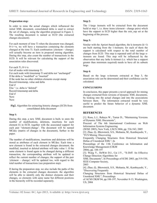 IJRET: International Journal of Research in Engineering and Technology ISSN: 2319-1163
__________________________________________________________________________________________
Volume: 02 Issue: 04 | Apr-2013, Available @ http://www.ijret.org 617
Preparation step:
In order to mine the actual changes which influenced the
initial XML document, consolidated delta is used to extract
the set of changes, using the algorithm proposed in Figure 2.
The resulting document is named as ECD (the extracted
changes document).
For each moment of time Ti when the document was changed,
0<i<=n, we will have a transaction containing the elements
changed at the time Ti. Each combination {element – change}
will actually become an item in proposed mining algorithm.
During this step, also count the number of transactions in the
ECD. It will be relevant for calculating the support of the
association rules discovered.
For each Ti, 0<i<n
Get all nodes with timestamp Ti
For each node with timestamp Ti and delta not “unchanged”
If the delta is “modified” or “inserted”
If the node has no other children elements except stamp
Record timestamp, value and delta
End if
Else „ i.e. delta is “deleted”
Record timestamp and delta
End if
Next
Next
Fig2. Algorithm for extracting historic changes (ECD) from
consolidated delta document
Step 1:
During this step, a new XML document is built, to store the
number of modifications, deletions, insertions for each
element Ei in ECD, together with the associated support for
each pair “element-change‟. The document will be named
MCdoc (matrix of changes in the document), further in the
paper.
The number of modifications, insertions and deletions will be
stored as attributes of each element in MCdoc. Each time a
new element is found in the extracted changes document, the
modified, inserted or deleted attribute will take value 1. If the
same element is found again to be changed during a different
transaction, the corresponding attribute will be updated to
reflect the current number of changes; the support of the pair
{element – change} will be updated too, with regard to the
total number of transactions (see preparation step).
If during the preparation step, we also include the paths of the
elements in the extracted changes document, the algorithm
will be able to identify only the distinct elements and their
changes, so elements with same name but different positions
in the hierarchy will be recorded separately.
Step 2:
The 1-large itemsets will be extracted from the document
build at step 1, i.e. those items (element - change pairs) which
have the support in ECD higher than the min_sup set at the
beginning of the process.
Step 3:
Similar with the Apriori-based algorithm, the k-itemsets (k>1)
are built starting from the 1-itemsets; for each of them the
support is calculated with respect to the total number of
changes from ECD. This step is repeated until all the large n-
itemsets are found. This step will be influenced by the
observation that any larke k-itemset (i.e. which has a support
greater than minimum required) needs to have all its subsets
large.
Step 4:
Based on the large n-itemsets extracted at Step 3, the
association rule can be determined and their confidence can be
calculated.
CONCLUSIONS
In conclusion, this paper presents a novel approach for mining
changes extracted from versions of dynamic XML documents,
by looking into the actual changes and into the associations
between them. The information extracted would be very
useful to predict the future behavior of a dynamic XML
document.
REFERENCES
[1]. Rusu, L.I., Rahayu W., Taniar D., “Maintaining Versions
of Dynamic XML Documents”,
Proceed. of The 6th International Conference on Web
Information Systems Engineering
(WISE 2005), New York, LNCS 3806, pp. 536-543, 2005
[2]. Zhao, Q., Bhowmick, S.S., Mohania, M., Kambayashi, Y.,
“FCS Mining: Discovering
Frequently Changing Structures from Historical Structural
Deltas of Unordered XML”, In
Proceedings of the 13th Conference on Information and
Knowledge Management (CIKM
2004), pp. 188-197
[3]. Wang Y., DeWitt D.J., Cai J.Y., “X-Diff: An Effective
Change Detection Algorithms for
XML Documents”, In Proceedings of ICDE 2003, pp.519-530,
IEEE Computer Society,
2003
[4]. Zhao, Q., Bhowmick, S.S., Mohania, M., Kambayashi, Y.,
“Discovering Frequently
Changing Structures from Historical Structural Deltas of
Unordered XML”, Proceedings
of ACM CIKM‟04, pp.188-197, November 8-13, Washington,
US, 2004
 