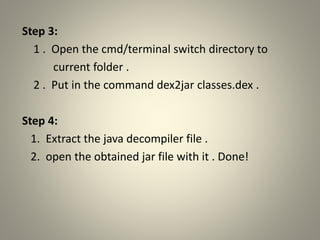 Step 3:
1 . Open the cmd/terminal switch directory to
current folder .
2 . Put in the command dex2jar classes.dex .
Step 4:
1. Extract the java decompiler file .
2. open the obtained jar file with it . Done!