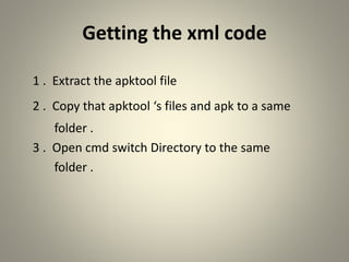 Getting the xml code
1 . Extract the apktool file
2 . Copy that apktool ‘s files and apk to a same
folder .
3 . Open cmd switch Directory to the same
folder .