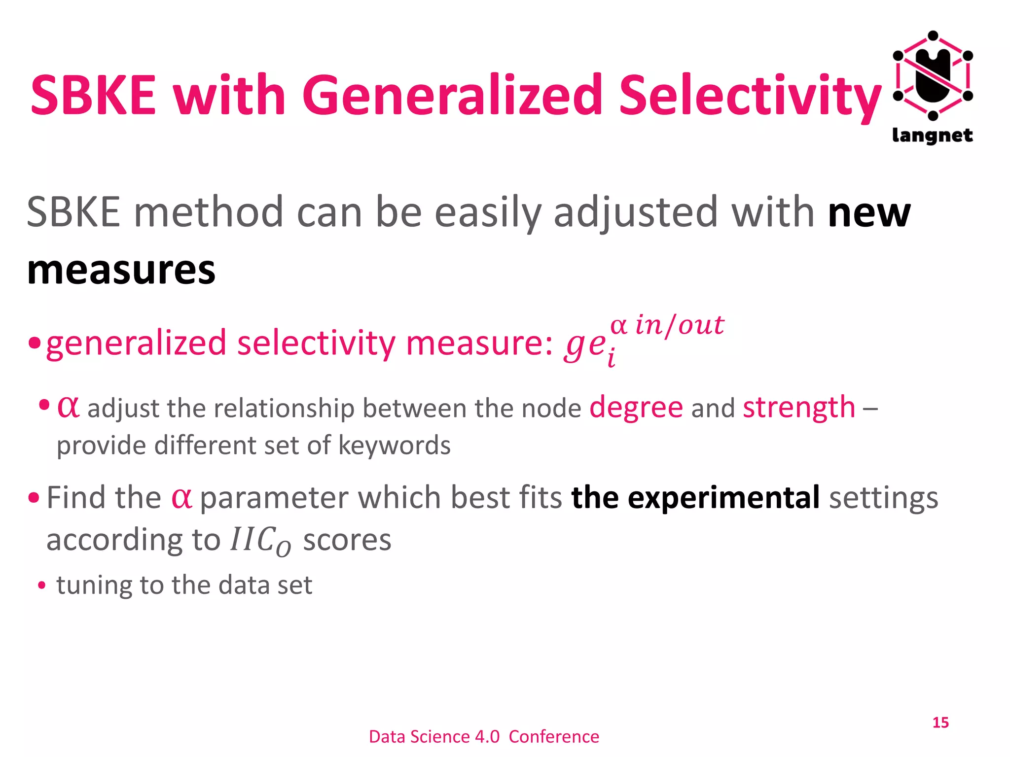 SBKE with Generalized Selectivity
SBKE method can be easily adjusted with new
measures
generalized selectivity measure: 𝑔𝑒𝑖
α 𝑖𝑛/𝑜𝑢𝑡
α adjust the relationship between the node degree and strength –
provide different set of keywords
Find the α parameter which best fits the experimental settings
according to 𝐼𝐼𝐶 𝑂 scores
tuning to the data set
15
Data Science 4.0 Conference
 