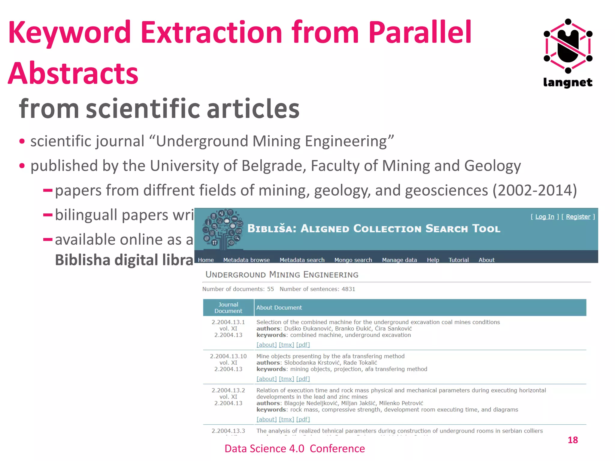 Keyword Extraction from Parallel
Abstracts
scientific journal “Underground Mining Engineering”
published by the University of Belgrade, Faculty of Mining and Geology
papers from diffrent fields of mining, geology, and geosciences (2002-2014)
bilinguall papers written in Serbian and in English
available online as aligned parallel text in the
Biblisha digital library: http://jerteh.rs/biblisha/ListaDokumenata.aspx?JCID=2&lng=en
18
Data Science 4.0 Conference
 