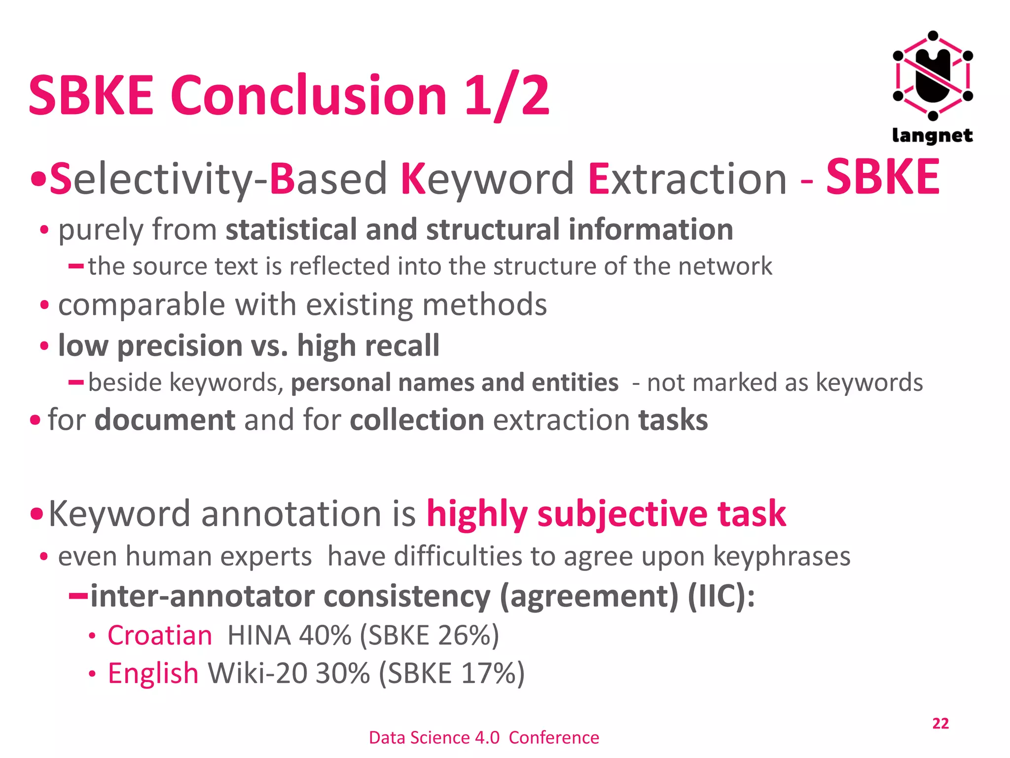 SBKE Conclusion 1/2
Selectivity-Based Keyword Extraction - SBKE
purely from statistical and structural information
the source text is reflected into the structure of the network
comparable with existing methods
low precision vs. high recall
beside keywords, personal names and entities - not marked as keywords
for document and for collection extraction tasks
Keyword annotation is highly subjective task
even human experts have difficulties to agree upon keyphrases
inter-annotator consistency (agreement) (IIC):
Croatian HINA 40% (SBKE 26%)
English Wiki-20 30% (SBKE 17%)
22
Data Science 4.0 Conference
 