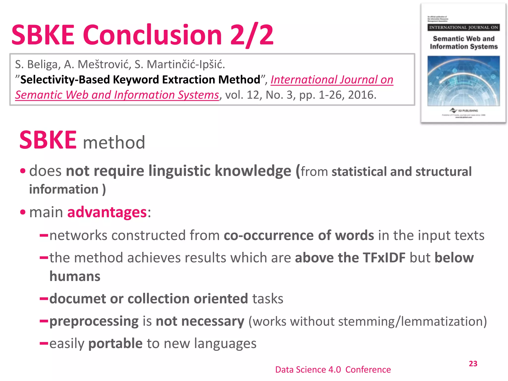 SBKE Conclusion 2/2
SBKE method
does not require linguistic knowledge (from statistical and structural
information )
main advantages:
networks constructed from co-occurrence of words in the input texts
the method achieves results which are above the TFxIDF but below
humans
documet or collection oriented tasks
preprocessing is not necessary (works without stemming/lemmatization)
easily portable to new languages
23
Data Science 4.0 Conference
S. Beliga, A. Meštrović, S. Martinčić-Ipšić.
”Selectivity-Based Keyword Extraction Method”, International Journal on
Semantic Web and Information Systems, vol. 12, No. 3, pp. 1-26, 2016.
 