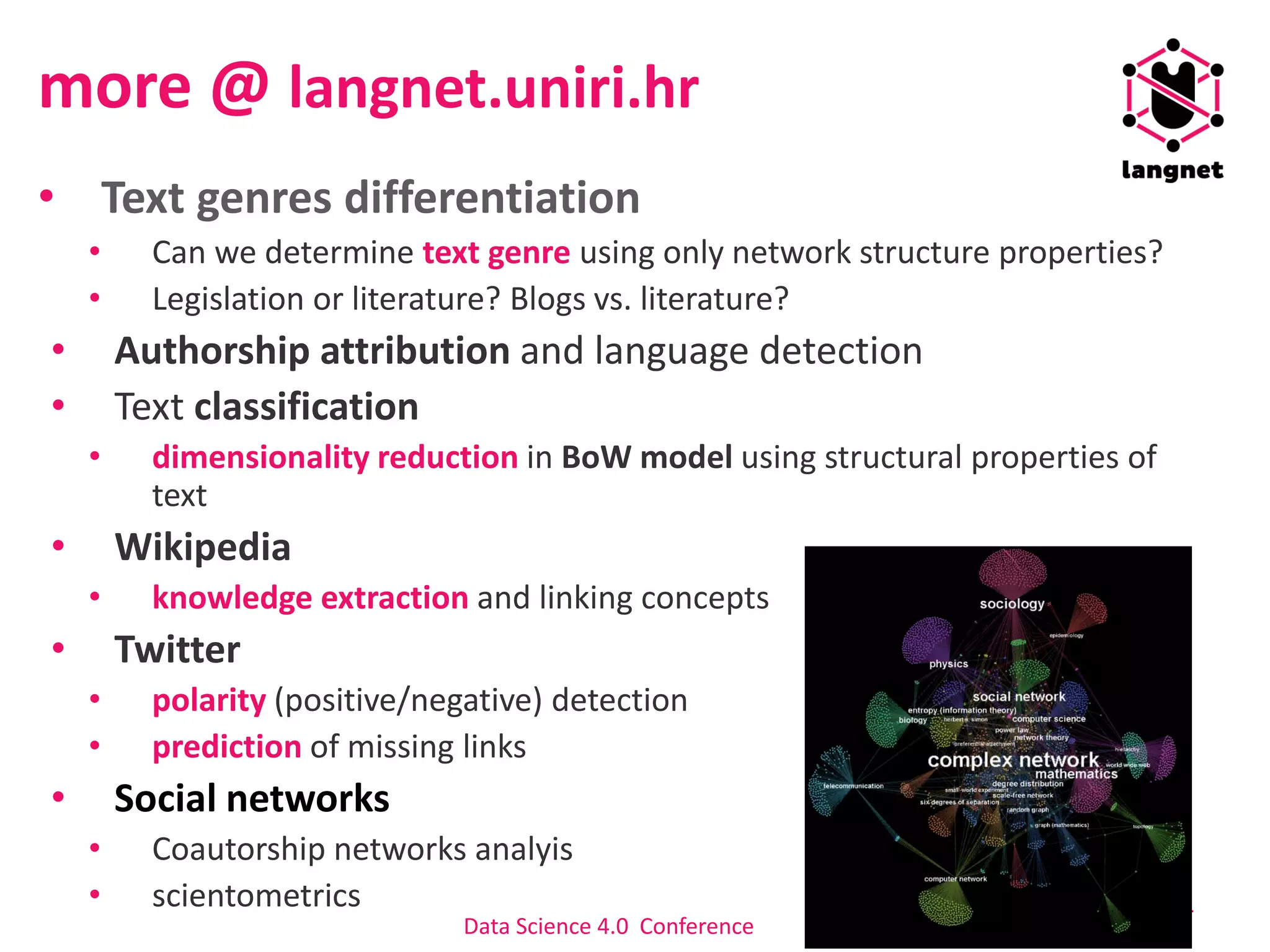 more @ langnet.uniri.hr
• Text genres differentiation
• Can we determine text genre using only network structure properties?
• Legislation or literature? Blogs vs. literature?
• Authorship attribution and language detection
• Text classification
• dimensionality reduction in BoW model using structural properties of
text
• Wikipedia
• knowledge extraction and linking concepts
• Twitter
• polarity (positive/negative) detection
• prediction of missing links
• Social networks
• Coautorship networks analyis
• scientometrics 24
Data Science 4.0 Conference
 