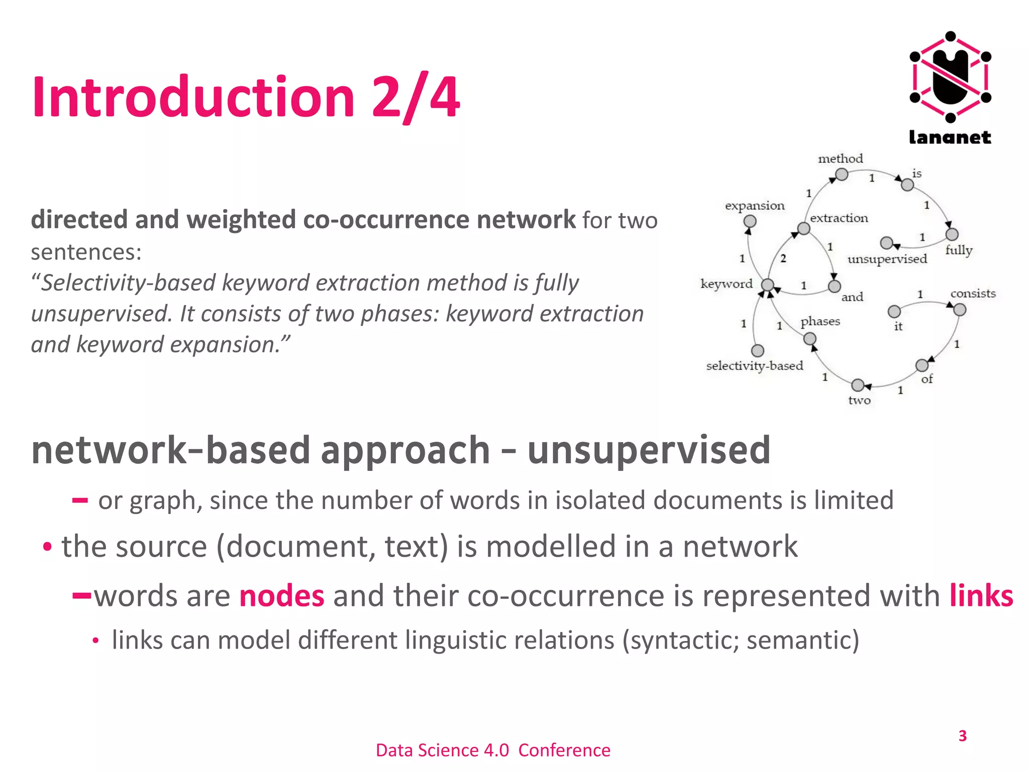 Introduction 2/4
keyword extraction is traditionally
based on statistical methods
learning from
or graph, since the number of words in isolated documents is limited
the source (document, text) is modelled in a network
words are nodes and their co-occurrence is represented with links
links can model different linguistic relations (syntactic; semantic)
3
directed and weighted co-occurrence network for two
sentences:
“Selectivity-based keyword extraction method is fully
unsupervised. It consists of two phases: keyword extraction
and keyword expansion.”
Data Science 4.0 Conference
 
