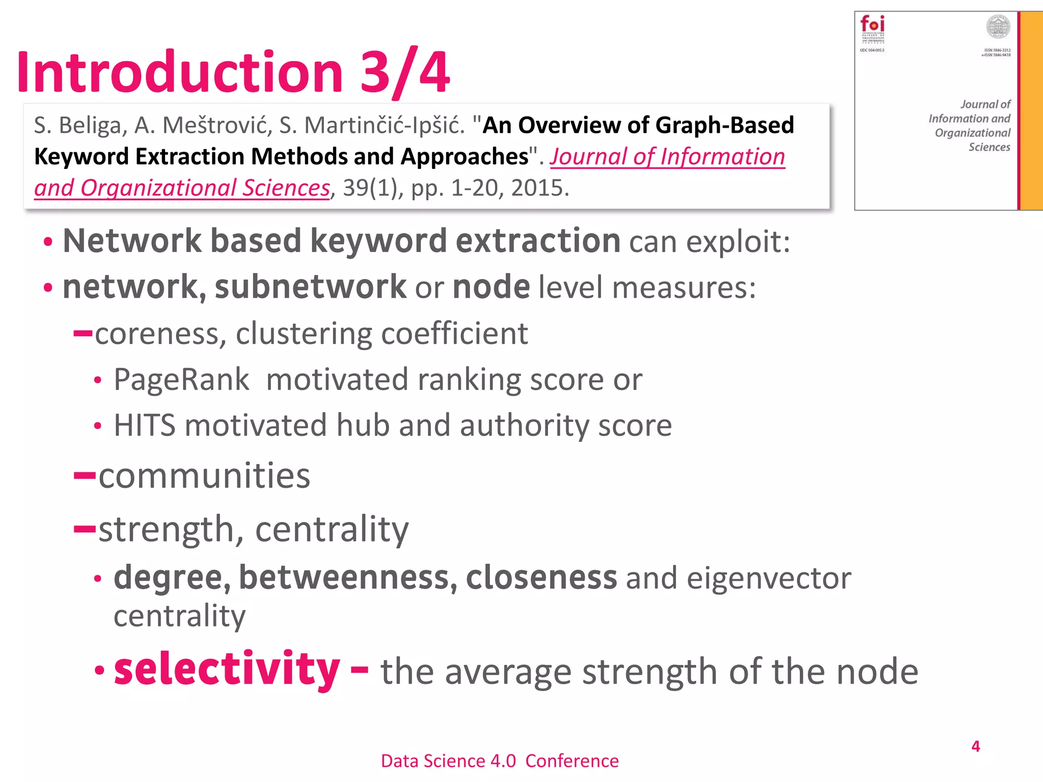 Introduction 3/4
can exploit:
or level measures:
coreness, clustering coefficient
PageRank motivated ranking score or
HITS motivated hub and authority score
communities
strength, centrality
and eigenvector
centrality
the average strength of the node
4
Data Science 4.0 Conference
S. Beliga, A. Meštrović, S. Martinčić-Ipšić. "An Overview of Graph-Based
Keyword Extraction Methods and Approaches". Journal of Information
and Organizational Sciences, 39(1), pp. 1-20, 2015.
 