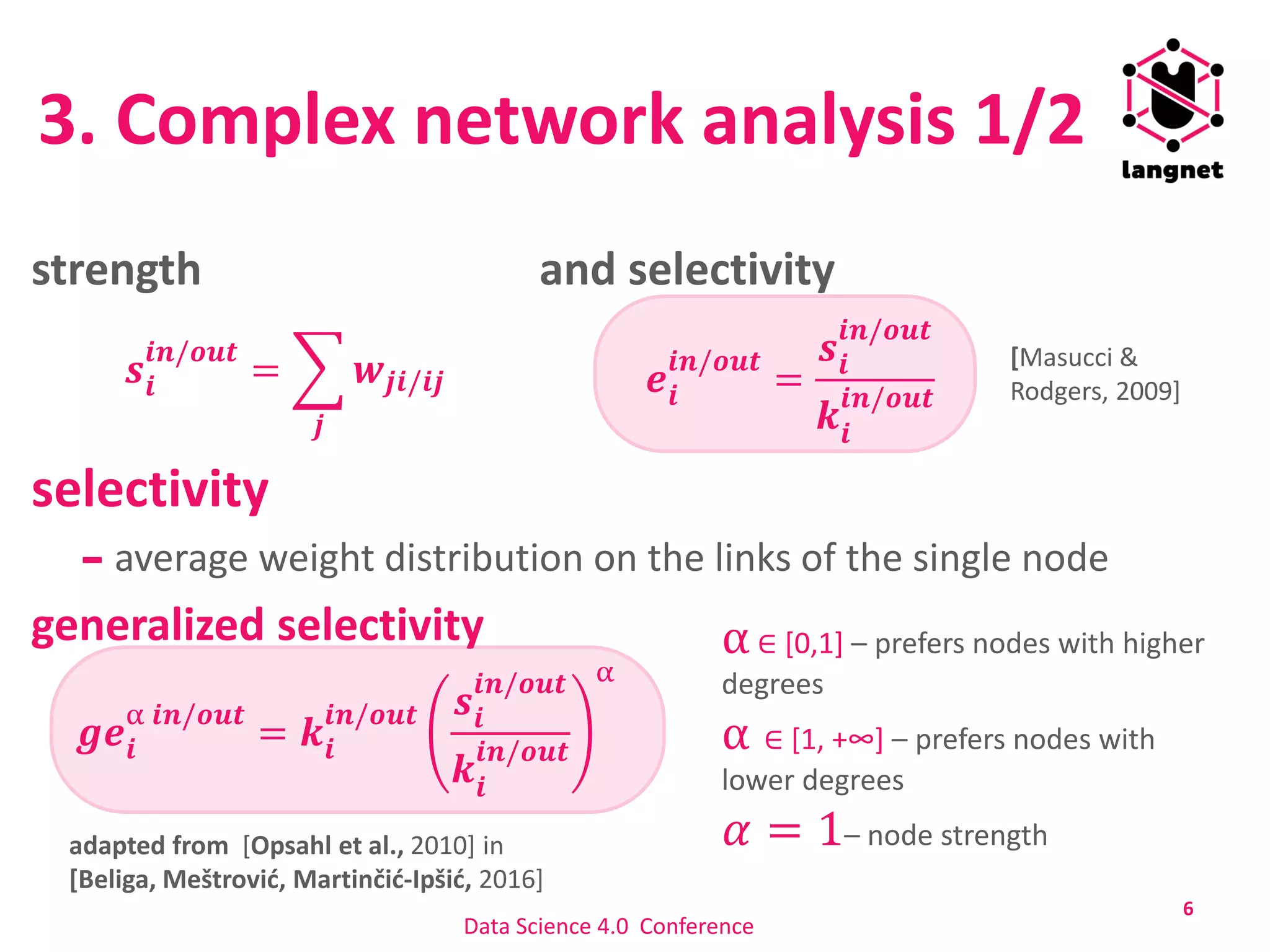 3. Complex network analysis 1/2
strength and selectivity
selectivity
average weight distribution on the links of the single node
generalized selectivity
6
𝒔𝒊
𝒊𝒏/𝒐𝒖𝒕
= ෍
𝒋
𝒘𝒋𝒊/𝒊𝒋
𝒈𝒆𝒊
α 𝒊𝒏/𝒐𝒖𝒕
= 𝒌𝒊
𝒊𝒏/𝒐𝒖𝒕 𝒔𝒊
𝒊𝒏/𝒐𝒖𝒕
𝒌𝒊
𝒊𝒏/𝒐𝒖𝒕
α
[Masucci &
Rodgers, 2009]𝒆𝒊
𝒊𝒏/𝒐𝒖𝒕
=
𝒔𝒊
𝒊𝒏/𝒐𝒖𝒕
𝒌𝒊
𝒊𝒏/𝒐𝒖𝒕
adapted from [Opsahl et al., 2010] in
[Beliga, Meštrović, Martinčić-Ipšić, 2016]
α∈ [0,1] – prefers nodes with higher
degrees
α ∈ [1, +∞] – prefers nodes with
lower degrees
𝛼 = 1– node strength
Data Science 4.0 Conference
 