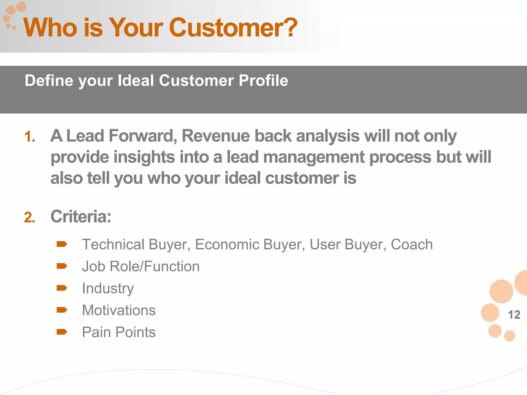 12
1. A Lead Forward, Revenue back analysis will not only
provide insights into a lead management process but will
also tell you who your ideal customer is
2. Criteria:
 Technical Buyer, Economic Buyer, User Buyer, Coach
 Job Role/Function
 Industry
 Motivations
 Pain Points
Who is Your Customer?
Define your Ideal Customer Profile
 