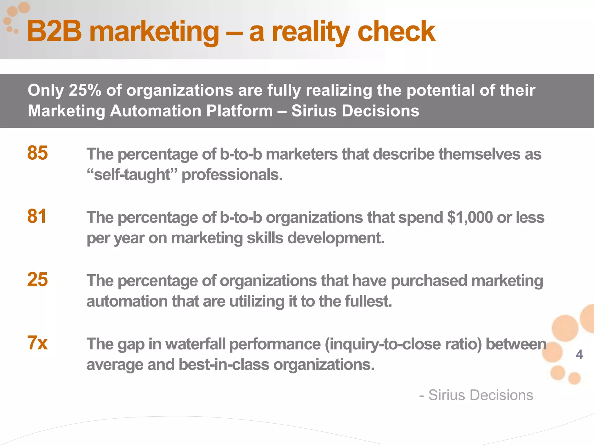 4
85 The percentage of b-to-b marketers that describe themselves as
“self-taught” professionals.
81 The percentage of b-to-b organizations that spend $1,000 or less
per year on marketing skills development.
25 The percentage of organizations that have purchased marketing
automation that are utilizing it to the fullest.
7x The gap in waterfall performance (inquiry-to-close ratio) between
average and best-in-class organizations.
B2B marketing – a reality check
Only 25% of organizations are fully realizing the potential of their
Marketing Automation Platform – Sirius Decisions
- Sirius Decisions
 