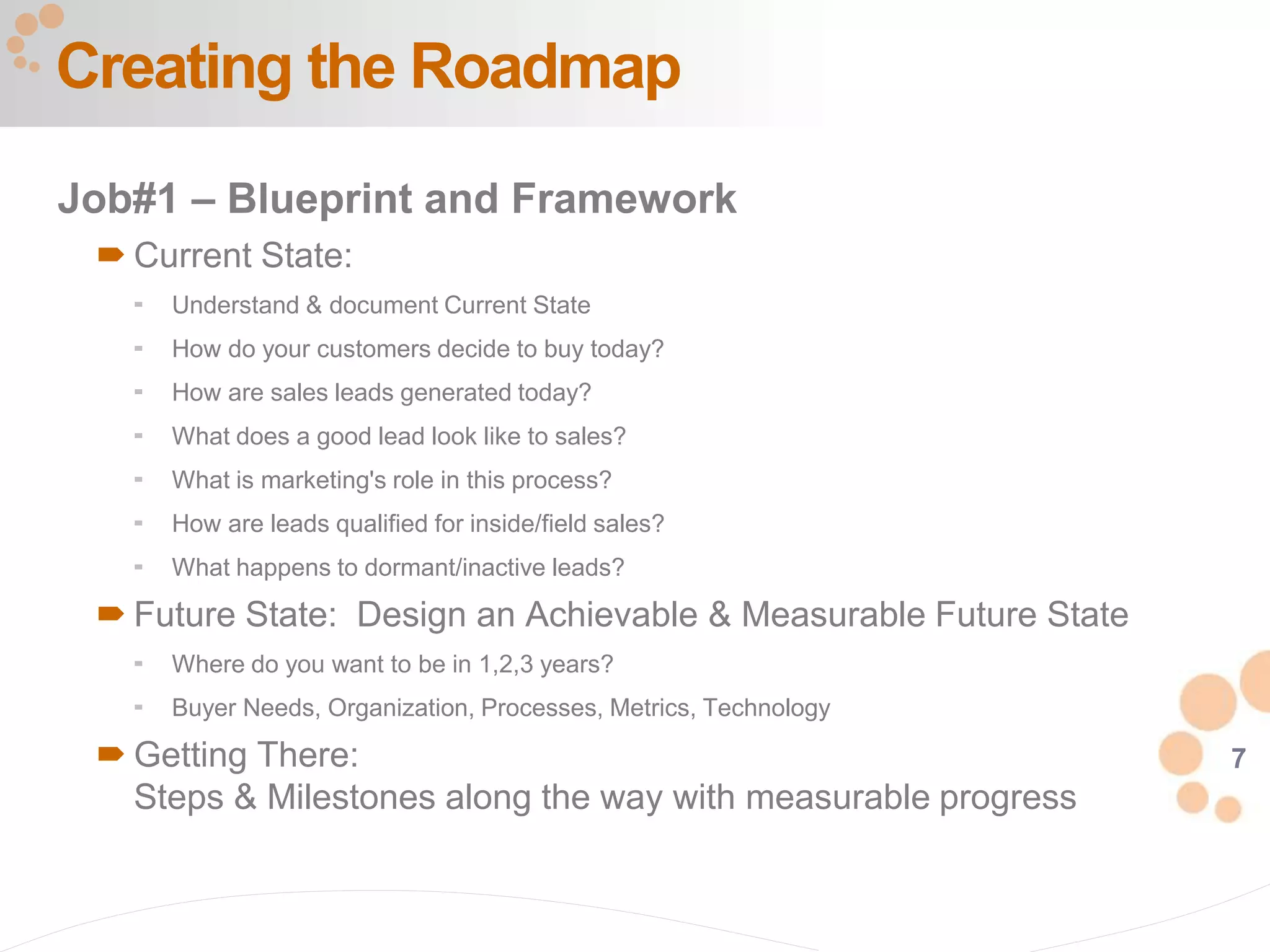 7
Job#1 – Blueprint and Framework
 Current State:
 Understand & document Current State
 How do your customers decide to buy today?
 How are sales leads generated today?
 What does a good lead look like to sales?
 What is marketing's role in this process?
 How are leads qualified for inside/field sales?
 What happens to dormant/inactive leads?
 Future State: Design an Achievable & Measurable Future State
 Where do you want to be in 1,2,3 years?
 Buyer Needs, Organization, Processes, Metrics, Technology
 Getting There:
Steps & Milestones along the way with measurable progress
Creating the Roadmap
 