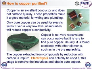 © Boardworks Ltd 2006
16 of 27
Copper is not very reactive and
can occur native but it is rare to
find pure copper. Usually, it is found
combined with other elements,
such as in the ore malachite.
Copper is an excellent conductor and does
not corrode quickly. These properties make
it a good material for wiring and plumbing.
The copper extracted from compounds by reduction with
carbon is impure. Electrolysis can actually be used at this
Only pure copper can be used for electric
wires. Even a very low level of impurities
will reduce copper’s conductivity.
How is copper purified?
stage to remove the impurities and obtain pure copper.
 