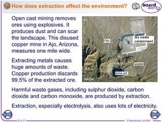 © Boardworks Ltd 2006
20 of 27
How does extraction affect the environment?
Extracting metals causes
huge amounts of waste.
Copper production discards
99.5% of the extracted ore.
Open cast mining removes
ores using explosives. It
produces dust and can scar
the landscape. This disused
copper mine in Ajo, Arizona,
measures one mile wide.
Harmful waste gases, including sulphur dioxide, carbon
dioxide and carbon monoxide, are produced by extraction.
Extraction, especially electrolysis, also uses lots of electricity.
 