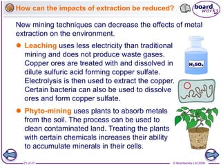 © Boardworks Ltd 2006
21 of 27
How can the impacts of extraction be reduced?
New mining techniques can decrease the effects of metal
extraction on the environment.
 Leaching uses less electricity than traditional
mining and does not produce waste gases.
Copper ores are treated with and dissolved in
dilute sulfuric acid forming copper sulfate.
Electrolysis is then used to extract the copper.
Certain bacteria can also be used to dissolve
ores and form copper sulfate.
 Phyto-mining uses plants to absorb metals
from the soil. The process can be used to
clean contaminated land. Treating the plants
with certain chemicals increases their ability
to accumulate minerals in their cells.
 