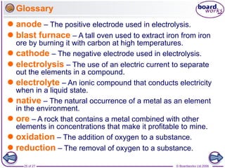 © Boardworks Ltd 2006
25 of 27
Glossary
 anode – The positive electrode used in electrolysis.
 blast furnace – A tall oven used to extract iron from iron
ore by burning it with carbon at high temperatures.
 cathode – The negative electrode used in electrolysis.
 electrolysis – The use of an electric current to separate
out the elements in a compound.
 electrolyte – An ionic compound that conducts electricity
when in a liquid state.
 native – The natural occurrence of a metal as an element
in the environment.
 ore – A rock that contains a metal combined with other
elements in concentrations that make it profitable to mine.
 oxidation – The addition of oxygen to a substance.
 reduction – The removal of oxygen to a substance.
 