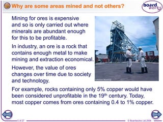 © Boardworks Ltd 2006
5 of 27
Why are some areas mined and not others?
In industry, an ore is a rock that
contains enough metal to make
mining and extraction economical.
However, the value of ores
changes over time due to society
and technology.
For example, rocks containing only 5% copper would have
been considered unprofitable in the 19th century. Today,
most copper comes from ores containing 0.4 to 1% copper.
Mining for ores is expensive
and so is only carried out where
minerals are abundant enough
for this to be profitable.
 
