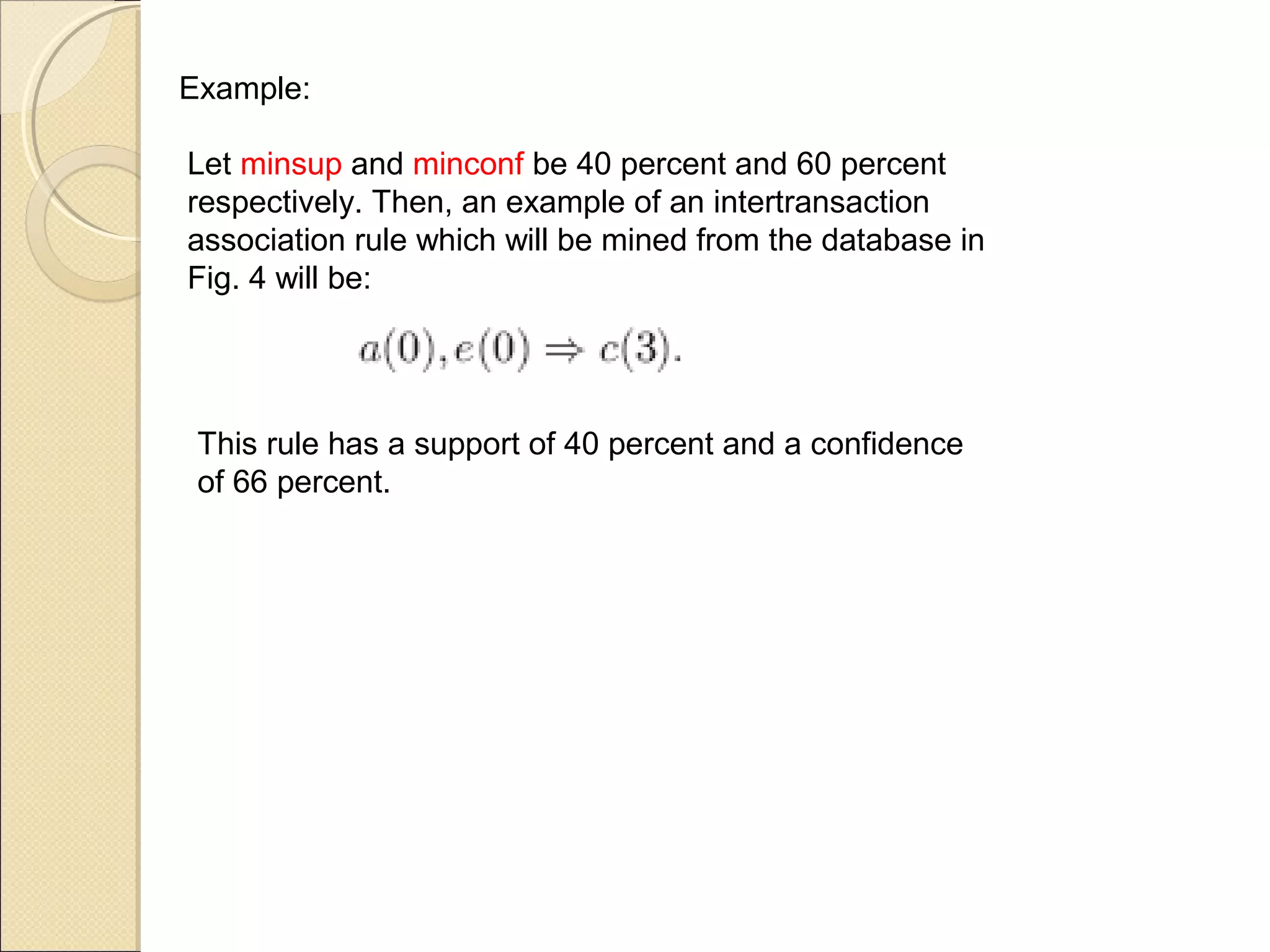 Example:

Let minsup and minconf be 40 percent and 60 percent
respectively. Then, an example of an intertransaction
association rule which will be mined from the database in
Fig. 4 will be:




 This rule has a support of 40 percent and a confidence
 of 66 percent.
 