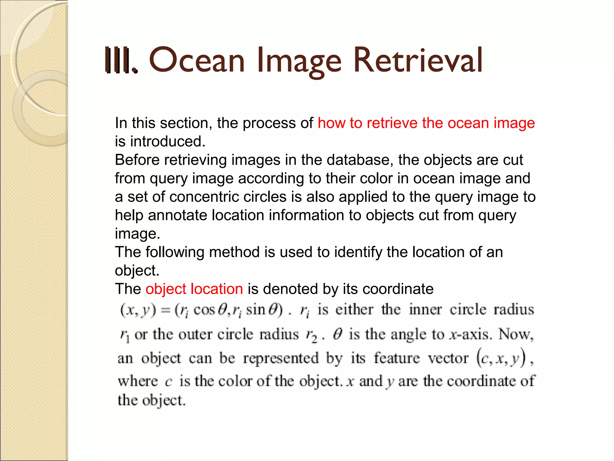 III. Ocean Image Retrieval
In this section, the process of how to retrieve the ocean image
is introduced.
Before retrieving images in the database, the objects are cut
from query image according to their color in ocean image and
a set of concentric circles is also applied to the query image to
help annotate location information to objects cut from query
image.
The following method is used to identify the location of an
object.
The object location is denoted by its coordinate
 