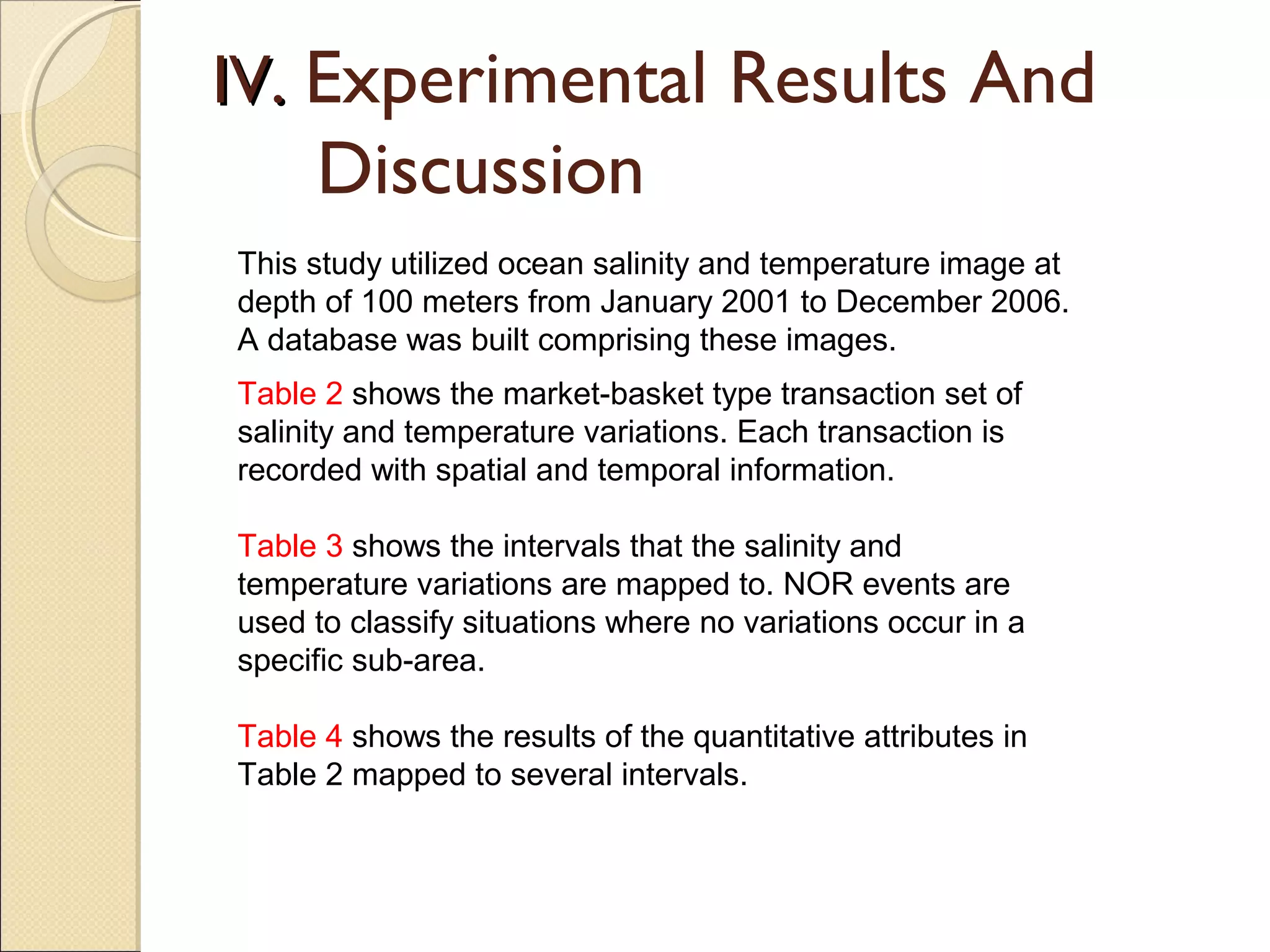 IV. Experimental Results And
     Discussion
This study utilized ocean salinity and temperature image at
depth of 100 meters from January 2001 to December 2006.
A database was built comprising these images.
Table 2 shows the market-basket type transaction set of
salinity and temperature variations. Each transaction is
recorded with spatial and temporal information.

Table 3 shows the intervals that the salinity and
temperature variations are mapped to. NOR events are
used to classify situations where no variations occur in a
specific sub-area.

Table 4 shows the results of the quantitative attributes in
Table 2 mapped to several intervals.
 