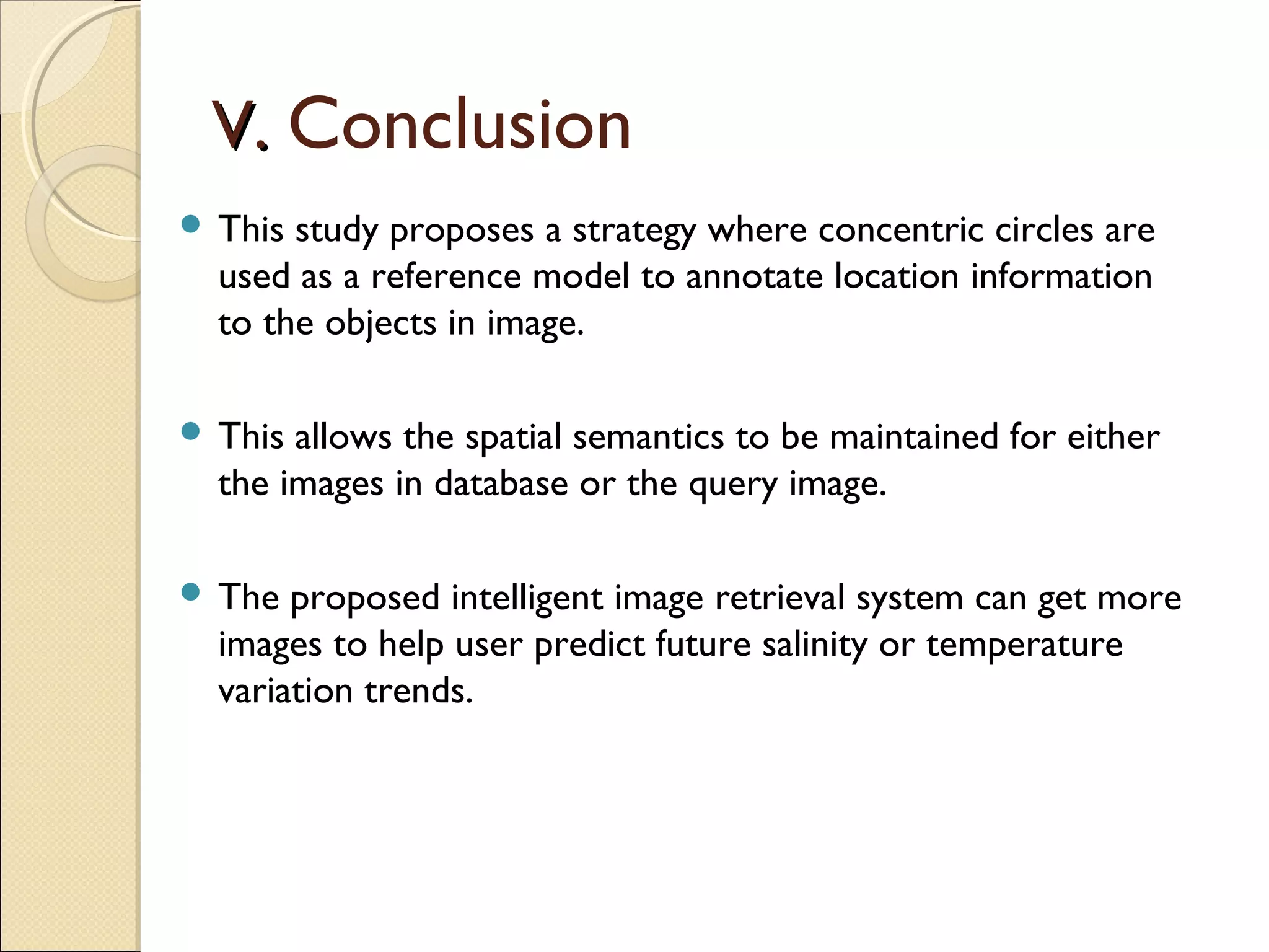 V. Conclusion
 This study proposes a strategy where concentric circles are
  used as a reference model to annotate location information
  to the objects in image.

 This allows the spatial semantics to be maintained for either
  the images in database or the query image.

 The  proposed intelligent image retrieval system can get more
  images to help user predict future salinity or temperature
  variation trends.
 