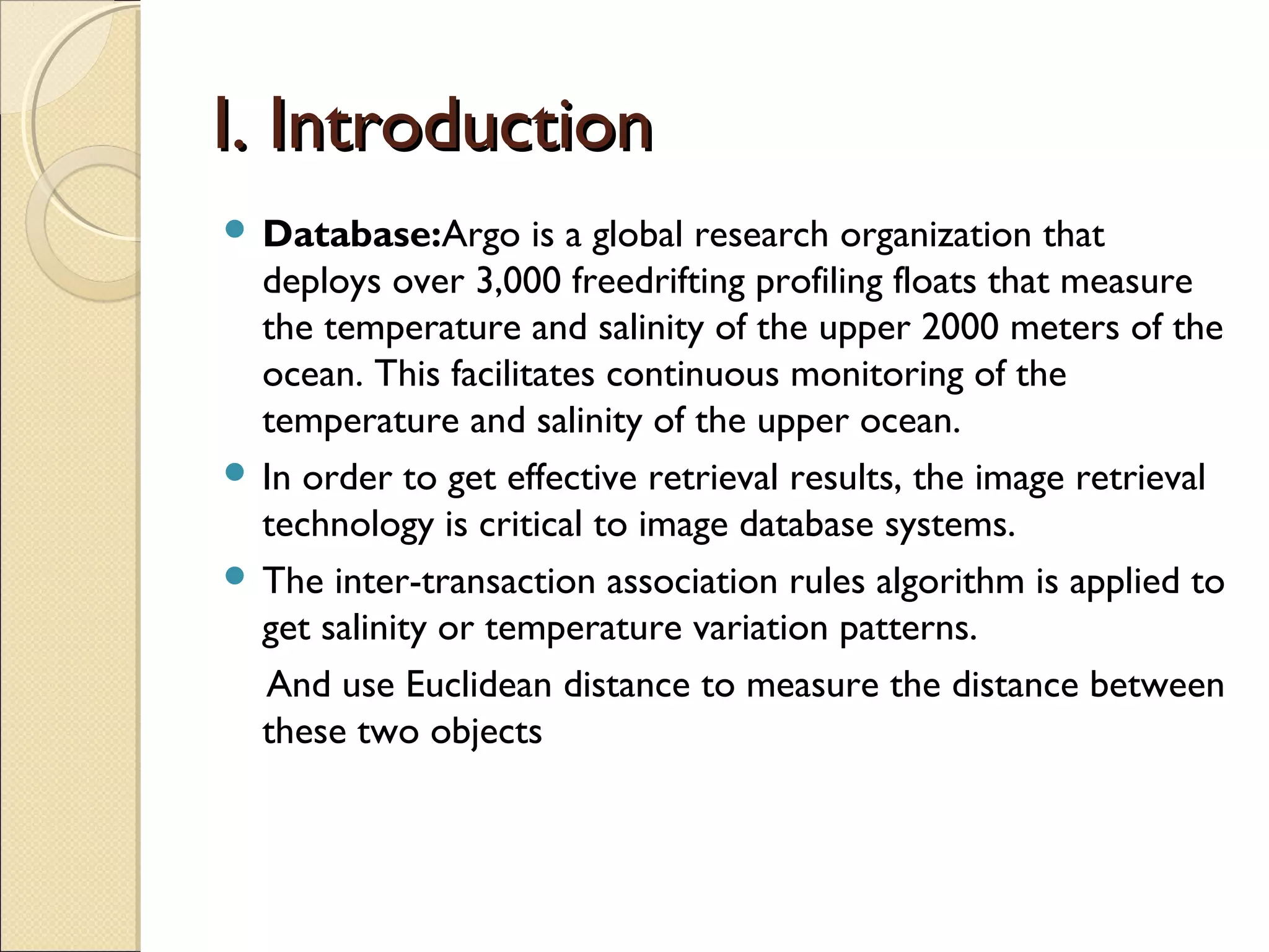 I. Introduction
 Database:Argo      is a global research organization that
  deploys over 3,000 freedrifting profiling floats that measure
  the temperature and salinity of the upper 2000 meters of the
  ocean. This facilitates continuous monitoring of the
  temperature and salinity of the upper ocean.
 In order to get effective retrieval results, the image retrieval
  technology is critical to image database systems.
 The inter-transaction association rules algorithm is applied to
  get salinity or temperature variation patterns.
  And use Euclidean distance to measure the distance between
  these two objects
 