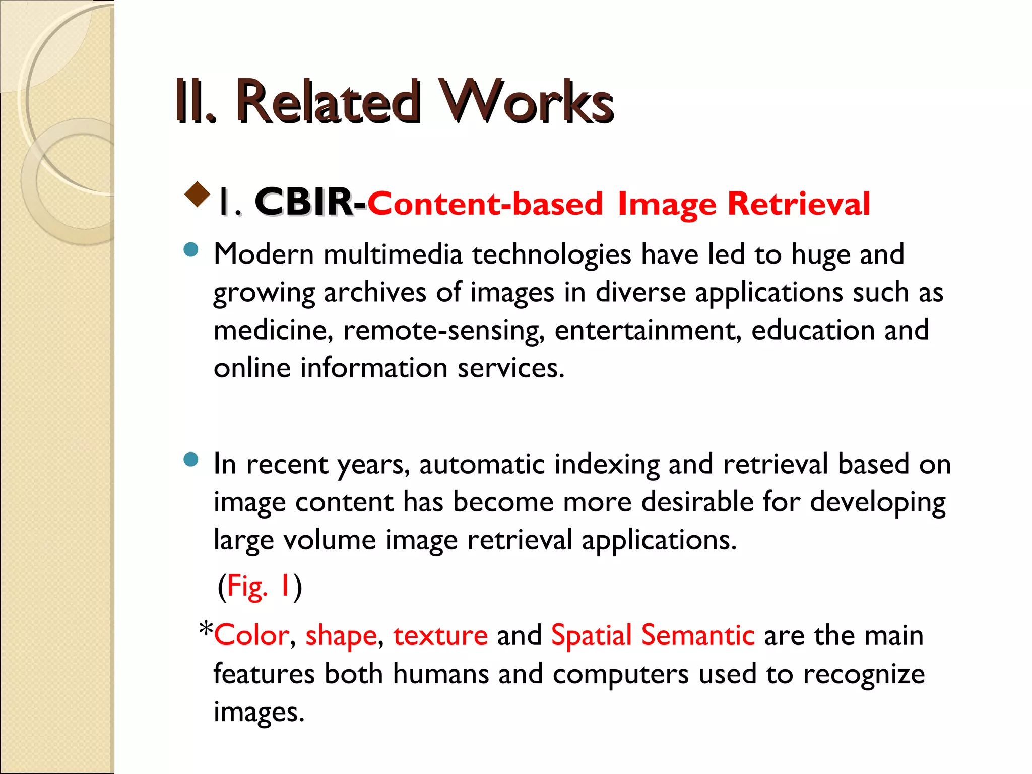 II. Related Works
1. CBIR-Content-based Image Retrieval
 Modern   multimedia technologies have led to huge and
  growing archives of images in diverse applications such as
  medicine, remote-sensing, entertainment, education and
  online information services.

 In recent years, automatic indexing and retrieval based on
  image content has become more desirable for developing
  large volume image retrieval applications.
  (Fig. 1)
 *Color, shape, texture and Spatial Semantic are the main
  features both humans and computers used to recognize
  images.
 