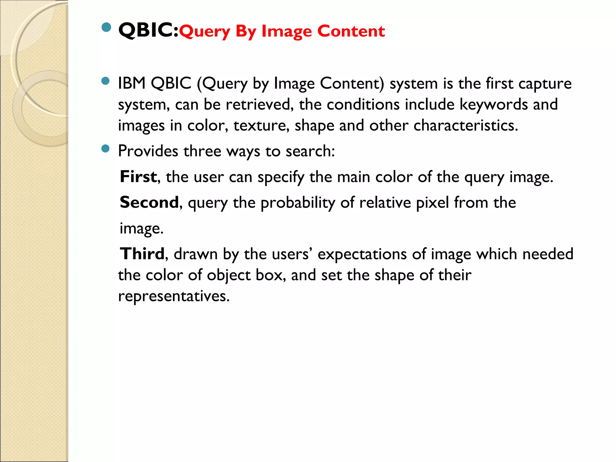  QBIC:Query By Image Content


 IBM  QBIC (Query by Image Content) system is the first capture
  system, can be retrieved, the conditions include keywords and
  images in color, texture, shape and other characteristics.
 Provides three ways to search:

  First, the user can specify the main color of the query image.
  Second, query the probability of relative pixel from the
  image.
  Third, drawn by the users’ expectations of image which needed
  the color of object box, and set the shape of their
  representatives.
 