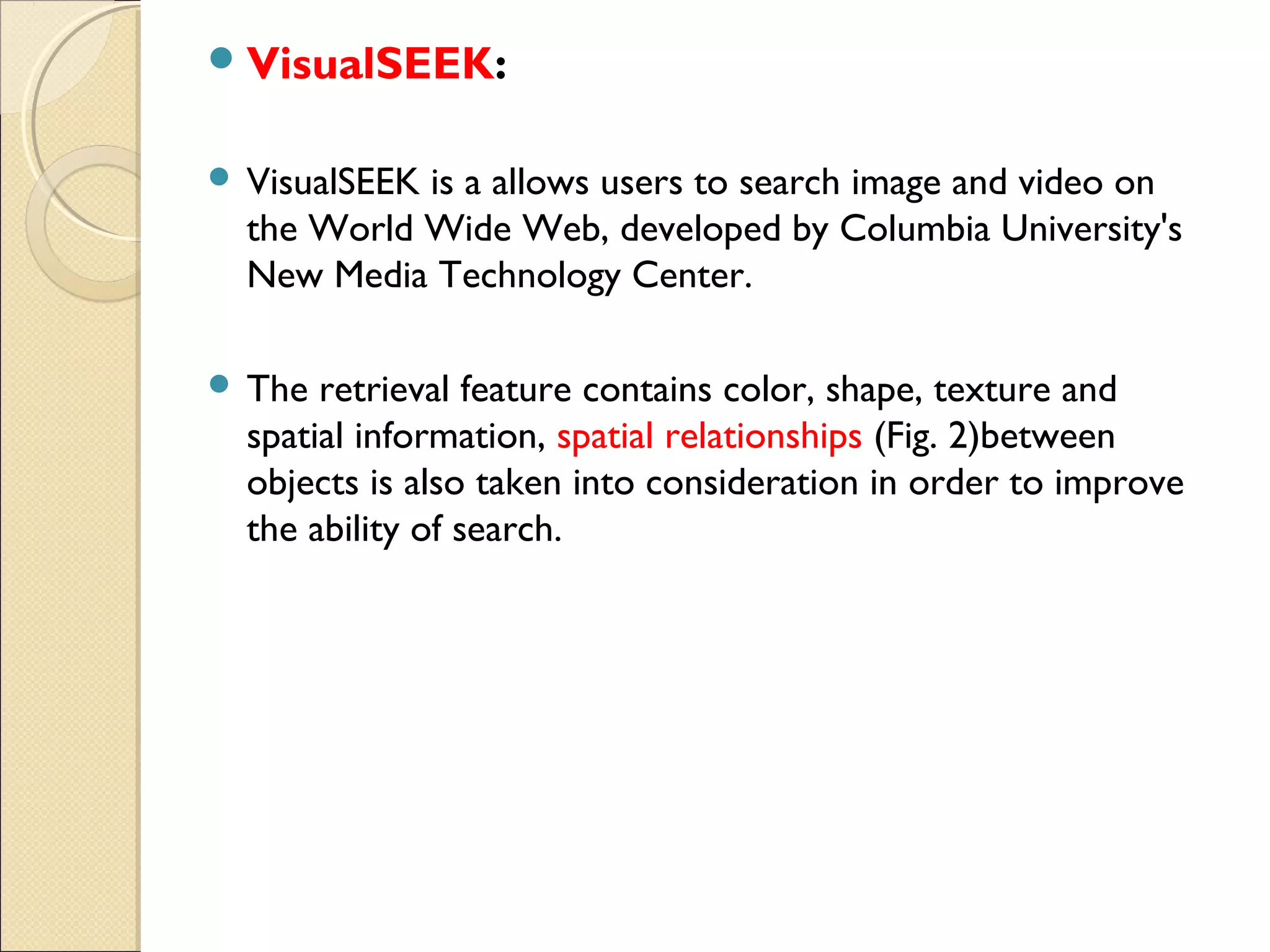  VisualSEEK:


 VisualSEEKis a allows users to search image and video on
  the World Wide Web, developed by Columbia University's
  New Media Technology Center.

 The  retrieval feature contains color, shape, texture and
  spatial information, spatial relationships (Fig. 2)between
  objects is also taken into consideration in order to improve
  the ability of search.
 