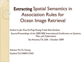 Extracting Spatial Semantics in
          Association Rules for
          Ocean Image Retrieval
Author:Li-Jen Kao,Yo-Ping Huang, Frode Eika Sandnes
 Source:Proceedings of the 2009 IEEE International Conference on Systems,
                           Man, and Cybernetics
                   San Antonio, TX, USA - October 2009



Advisor:Yin-Fu Huang
Student:YU-HSIEN CHO
 