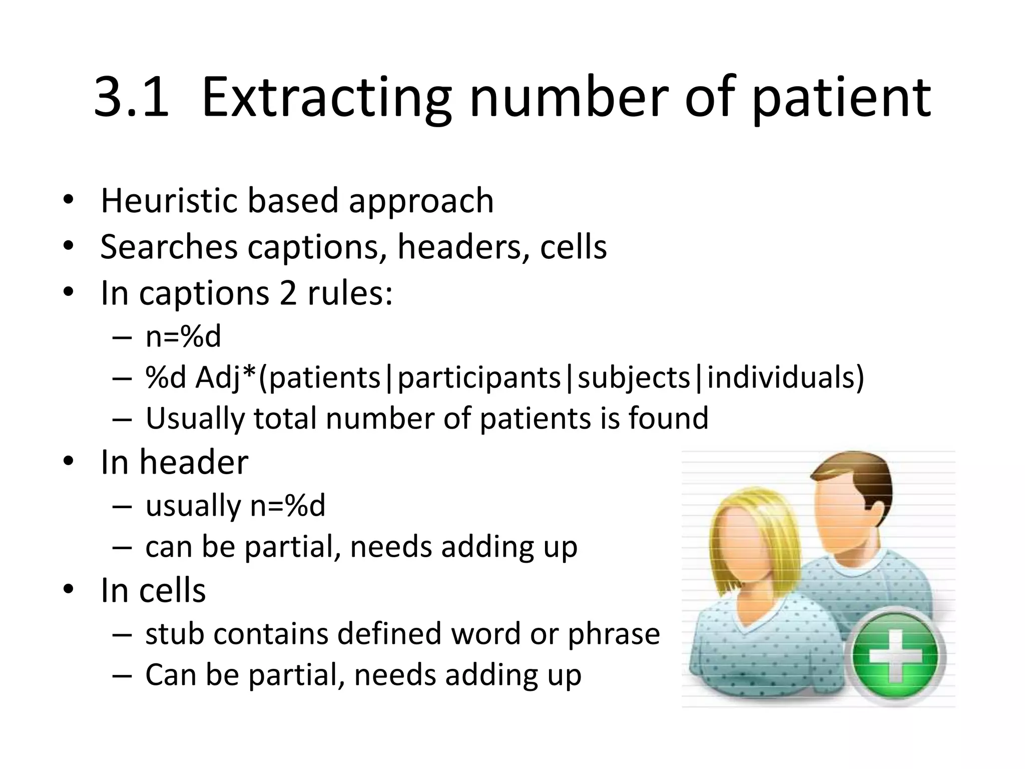 3.1 Extracting number of patient
• Heuristic based approach
• Searches captions, headers, cells
• In captions 2 rules:
– n=%d
– %d Adj*(patients|participants|subjects|individuals)
– Usually total number of patients is found
• In header
– usually n=%d
– can be partial, needs adding up
• In cells
– stub contains defined word or phrase
– Can be partial, needs adding up
 