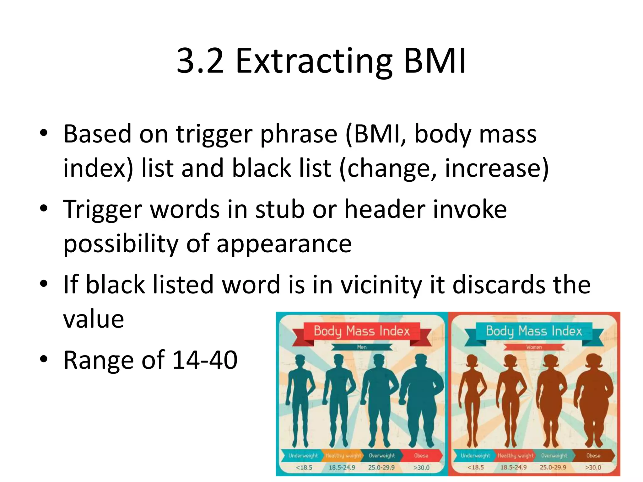 3.2 Extracting BMI
• Based on trigger phrase (BMI, body mass
index) list and black list (change, increase)
• Trigger words in stub or header invoke
possibility of appearance
• If black listed word is in vicinity it discards the
value
• Range of 14-40
 
