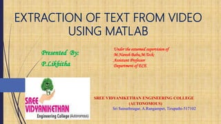 EXTRACTION OF TEXT FROM VIDEO
USING MATLAB
Under the esteemed supervision of
M.Naresh Babu,M.Tech;
Assistant Professor
Department of ECE
SREE VIDYANIKETHAN ENGINEERING COLLEGE
(AUTONOMOUS)
Sri Sainathnagar, A.Rangampet, Tirupathi-517102
1
 