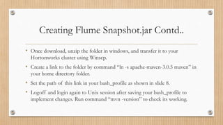 Creating Flume Snapshot.jar Contd..
• Once download, unzip the folder in windows, and transfer it to your
Hortonworks cluster using Winscp.
• Create a link to the folder by command “ln -s apache-maven-3.0.5 maven” in
your home directory folder.
• Set the path of this link in your bash_profile as shown in slide 8.
• Logoff and login again to Unix session after saving your bash_profile to
implement changes. Run command “mvn -version” to check its working.
 