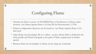 Configuring Flume
• Transfer the flume-sources-1.0-SNAPSHOT.jar to lib directory of flume under
location /etc/flume/apache-flume-1.6.0-bin/lib for Hortonworks 1.3 VM.
• Flume’s configuration directory can be found at /etc/flume/apache-flume-1.6.0-
bin/conf.
• Open flume-env.sh.template file in vi editor , set Java_Home Path as defined in the
bash_profile and Flume Classpath as the path of flume-snapshot.jar in double
quotes.
• Rename flume-env.sh.template to flume-env.sh using mv command.
 