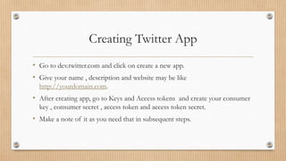 Creating Twitter App
• Go to dev.twitter.com and click on create a new app.
• Give your name , description and website may be like
http://yourdomain.com.
• After creating app, go to Keys and Access tokens and create your consumer
key , consumer secret , access token and access token secret.
• Make a note of it as you need that in subsequent steps.
 