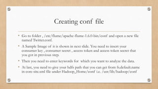 Creating conf file
• Go to folder , /etc/flume/apache-flume-1.6.0-bin/conf and open a new file
named Twitter.conf.
• A Sample Image of it is shown in next slide. You need to insert your
consumer key , consumer secret , access token and access token secret that
you got in previous step.
• Then you need to enter keywords for which you want to analyze the data.
• At last, you need to give your hdfs path that you can get from fs.default.name
in core-site.xml file under Hadoop_Home/conf i.e. /usr/lib/hadoop/conf
 