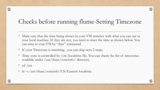 Checks before running flume-Setting Timezone
• Make sure that the time being shown in your VM matches with what you can see in
your local machine. If they are not, you need to reset the time as shown below. You
can time in your VM by “date” command.
• If your Timezone is matching , you can skip next 2 steps.
• Time zone is controlled by /etc/localtime file. You can check the list of timezones
available under /usr/share/zoneinfo/ directory.
• cd /etc
• ln -s /usr/share/zoneinfo/US/Eastern localtime
 