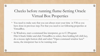 Checks before running flume-Setting Oracle
Virtual Box Properties
• You need to make sure that you can always reset your time in VM as you
have done in previous step. For that you need to set following properties at
VirtualBox.
• In Windows, start a command line interpreter, go to C:Program
FilesOracle folder and click VirtualBox to select, then holding left shift key,
do a mouse right-button click and select "Open command window here"
menu, the interpreter has to be running now.
 