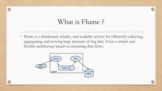 What is Flume ?
• Flume is a distributed, reliable, and available service for efficiently collecting,
aggregating, and moving large amounts of log data. It has a simple and
flexible architecture based on streaming data flows.
 