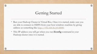 Getting Started
• Run your Hadoop Cluster in Virtual Box. Once it is started, make sure you
are able to connect to HDFS from your host windows machine by giving
address as something like http://192.168.56.101:8000.
• This IP address you will get when you run ifconfig command in your
Hadoop cluster once it is started.
 