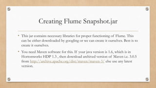 Creating Flume Snapshot.jar
• This jar contains necessary libraries for proper functioning of Flume. This
can be either downloaded by googling or we can create it ourselves. Best is to
create it ourselves.
• You need Maven software for this. If your java version is 1.6, which is in
Hortonworks HDP 1.3 , then download archived version of Maven i.e. 3.0.5
from http://archive.apache.org/dist/maven/maven-3/ else use any latest
version.
 