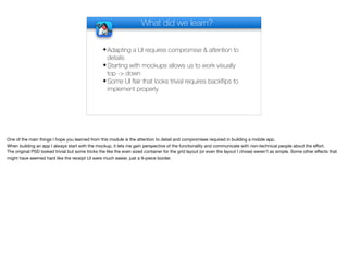 What did we learn?
✦Adapting a UI requires compromise & attention to
details
✦Starting with mockups allows us to work visually
top -> down
✦Some UI flair that looks trivial requires backflips to
implement properly
One of the main things I hope you learned from this module is the attention to detail and compromises required in building a mobile app. 

When building an app I always start with the mockup, it lets me gain perspective of the functionality and communicate with non-technical people about the eﬀort.

The original PSD looked trivial but some tricks the like the even sized container for the grid layout (or even the layout I chose) weren’t as simple. Some other eﬀects that
might have seemed hard like the receipt UI were much easier, just a 9-piece border.

 