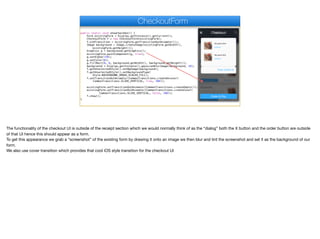 public static void showCheckOut() {
Form existingForm = Display.getInstance().getCurrent();
CheckoutForm f = new CheckoutForm(existingForm);
f.oldTransition = existingForm.getTransitionOutAnimator();;
Image background = Image.createImage(existingForm.getWidth(),
existingForm.getHeight());
Graphics g = background.getGraphics();
existingForm.paintComponent(g, true);
g.setAlpha(150);
g.setColor(0);
g.fillRect(0, 0, background.getWidth(), background.getHeight());
background = Display.getInstance().gaussianBlurImage(background, 10);
f.getUnselectedStyle().setBgImage(background);
f.getUnselectedStyle().setBackgroundType(
Style.BACKGROUND_IMAGE_SCALED_FILL);
f.setTransitionOutAnimator(CommonTransitions.createUncover(
CommonTransitions.SLIDE_VERTICAL, true, 200));
existingForm.setTransitionOutAnimator(CommonTransitions.createEmpty());
existingForm.setTransitionOutAnimator(CommonTransitions.createCover(
CommonTransitions.SLIDE_VERTICAL, false, 200));
f.show();
}
CheckoutForm
The functionality of the checkout UI is outside of the receipt section which we would normally think of as the “dialog” both the X button and the order button are outside
of that UI hence this should appear as a form. 

To get this appearance we grab a “screenshot” of the existing form by drawing it onto an image we then blur and tint the screenshot and set it as the background of our
form.

We also use cover transition which provides that cool iOS style transition for the checkout UI
 