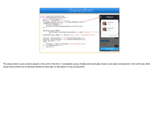 private Transition oldTransition;
private CheckoutForm(Form previous) {
super(new BorderLayout());
Button x = new Button("", "Title");
FontImage.setMaterialIcon(x, FontImage.MATERIAL_CLOSE);
x.addActionListener(e -> {
previous.showBack();
previous.setTransitionOutAnimator(oldTransition);
});
add(BorderLayout.NORTH,
BorderLayout.centerAbsoluteEastWest(new Label("Checkout", "Title"), null, x)
);
add(BorderLayout.SOUTH, new Button("Order & Pay", "CheckoutButton"));
Container itemsContainer = new Container(BoxLayout.y());
Container totalsContainer = new Container(BoxLayout.y());
Image chocolate = null;
try {
chocolate = Image.createImage("/chocolate-cake.jpg");
} catch(IOException err) {
Log.e(err);
}
CheckoutForm
The close button is just a button placed in the north of the form. I considered using a Toolbar and eventually chose to just place components in the north area. Both
would have worked out to identical results so there was no real reason to use components.
 