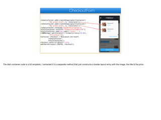 itemsContainer.add(createShoppingCartContainer(
"My great dish", 8, chocolate));
itemsContainer.add(createShoppingCartContainer(
"My great dish", 8, chocolate));
itemsContainer.setUIID("PaymentDialogTop");
totalsContainer.setUIID("PaymentDialogBottom");
totalsContainer.add(new Label("Total: " +
L10NManager.getInstance().formatCurrency(33.45),
"PriceTotal"));
Container checkout = BoxLayout.encloseY(
itemsContainer,
totalsContainer);
checkout.setScrollableY(true);
add(BorderLayout.CENTER, checkout);
CheckoutForm
The dish container code is a bit simplistic, I extracted it to a separate method that just constructs a border layout entry with the image, the title & the price
 