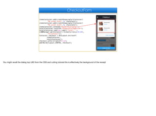 itemsContainer.add(createShoppingCartContainer(
"My great dish", 8, chocolate));
itemsContainer.add(createShoppingCartContainer(
"My great dish", 8, chocolate));
itemsContainer.setUIID("PaymentDialogTop");
totalsContainer.setUIID("PaymentDialogBottom");
totalsContainer.add(new Label("Total: " +
L10NManager.getInstance().formatCurrency(33.45),
"PriceTotal"));
Container checkout = BoxLayout.encloseY(
itemsContainer,
totalsContainer);
checkout.setScrollableY(true);
add(BorderLayout.CENTER, checkout);
CheckoutForm
You might recall the dialog top UIID from the CSS and cutting tutorial this is eﬀectively the background of the receipt
 